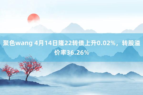 聚色wang 4月14日隆22转债上升0.02%，转股溢价率36.26%
