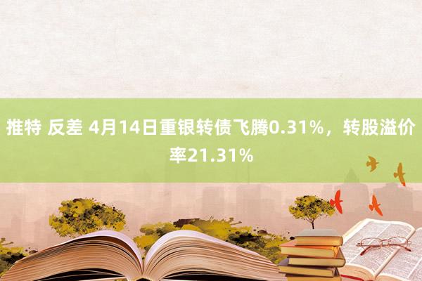 推特 反差 4月14日重银转债飞腾0.31%，转股溢价率21.31%
