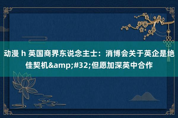 动漫 h 英国商界东说念主士：消博会关于英企是绝佳契机&#32;但愿加深英中合作