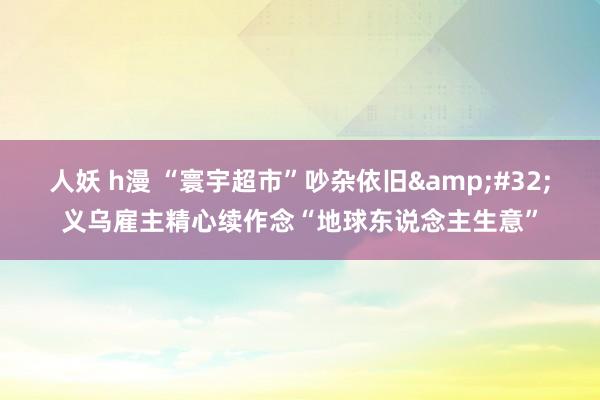 人妖 h漫 “寰宇超市”吵杂依旧&#32;义乌雇主精心续作念“地球东说念主生意”