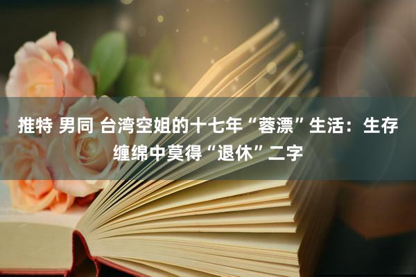 推特 男同 台湾空姐的十七年“蓉漂”生活：生存缠绵中莫得“退休”二字