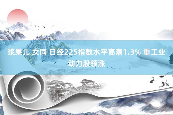 浆果儿 女同 日经225指数水平高潮1.3% 重工业动力股领涨