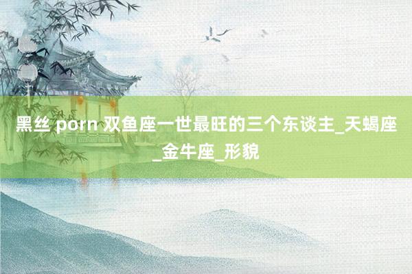 黑丝 porn 双鱼座一世最旺的三个东谈主_天蝎座_金牛座_形貌