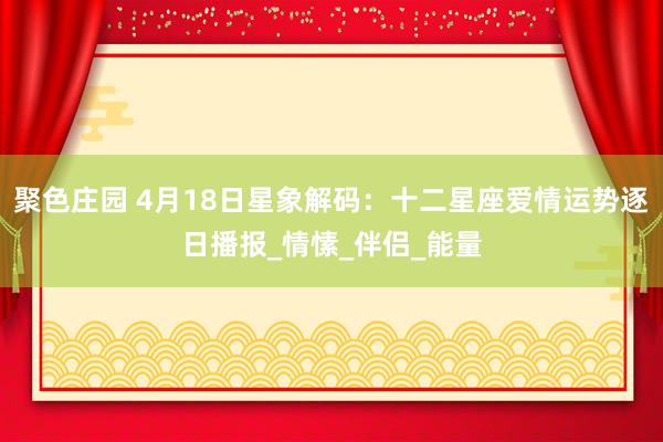 聚色庄园 4月18日星象解码：十二星座爱情运势逐日播报_情愫_伴侣_能量