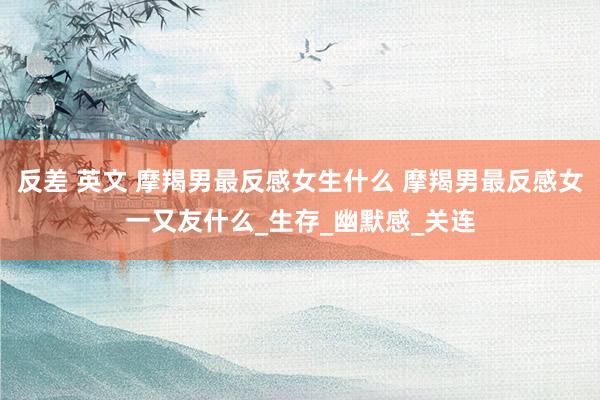 反差 英文 摩羯男最反感女生什么 摩羯男最反感女一又友什么_生存_幽默感_关连