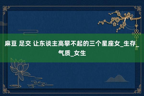 麻豆 足交 让东谈主高攀不起的三个星座女_生存_气质_女生