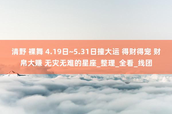 清野 裸舞 4.19日~5.31日撞大运 得财得宠 财帛大赚 无灾无难的星座_整理_全看_线团