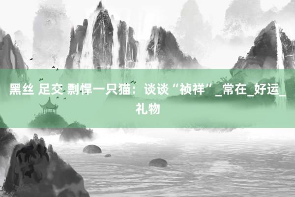 黑丝 足交 剽悍一只猫：谈谈“祯祥”_常在_好运_礼物