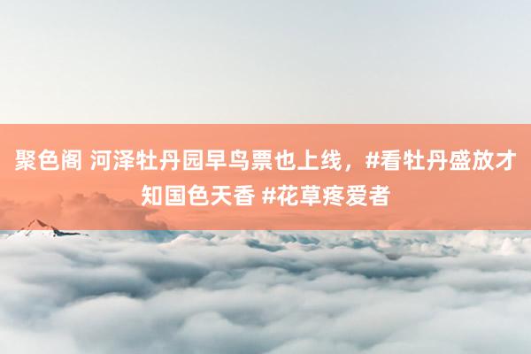 聚色阁 河泽牡丹园早鸟票也上线，#看牡丹盛放才知国色天香 #花草疼爱者