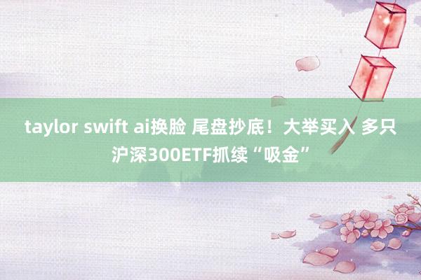 taylor swift ai换脸 尾盘抄底！大举买入 多只沪深300ETF抓续“吸金”