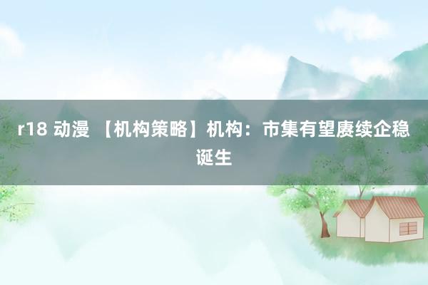 r18 动漫 【机构策略】机构：市集有望赓续企稳诞生