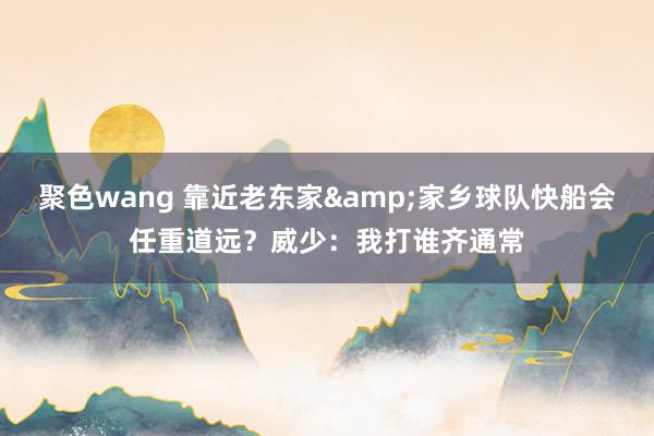 聚色wang 靠近老东家&家乡球队快船会任重道远？威少：我打谁齐通常
