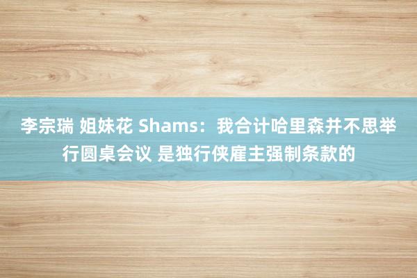 李宗瑞 姐妹花 Shams：我合计哈里森并不思举行圆桌会议 是独行侠雇主强制条款的