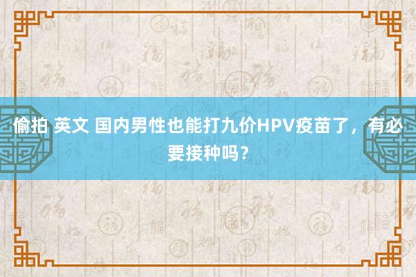 偷拍 英文 国内男性也能打九价HPV疫苗了，有必要接种吗？