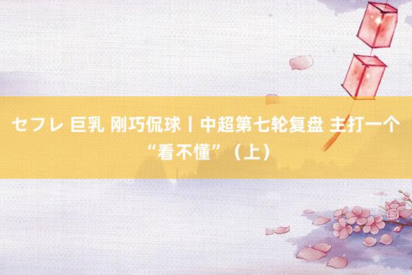 セフレ 巨乳 刚巧侃球丨中超第七轮复盘 主打一个“看不懂”（上）