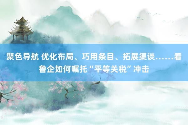 聚色导航 优化布局、巧用条目、拓展渠谈……看鲁企如何嘱托“平等关税”冲击