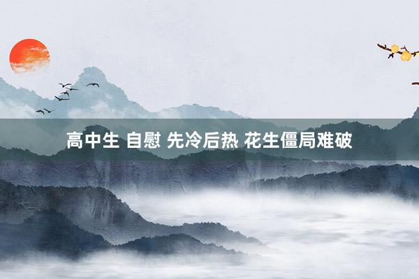 高中生 自慰 先冷后热 花生僵局难破