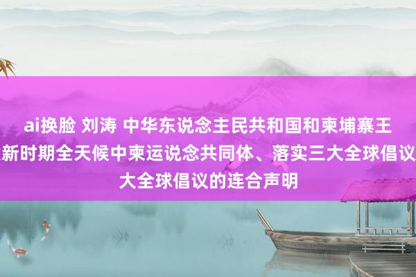 ai换脸 刘涛 中华东说念主民共和国和柬埔寨王国对于构建新时期全天候中柬运说念共同体、落实三大全球倡议的连合声明
