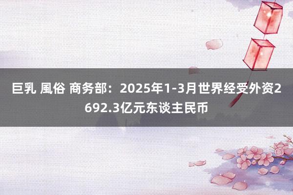 巨乳 風俗 商务部：2025年1-3月世界经受外资2692.3亿元东谈主民币