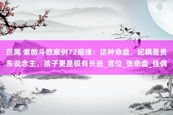 巨屌 紫微斗数案例72姻缘：这种命盘，妃耦是贵东说念主，孩子更是极有长进_宫位_张命盘_佳偶