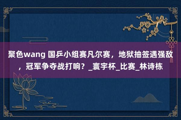 聚色wang 国乒小组赛凡尔赛，地狱抽签遇强敌，冠军争夺战打响？_寰宇杯_比赛_林诗栋