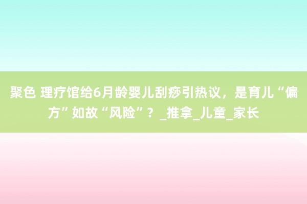 聚色 理疗馆给6月龄婴儿刮痧引热议，是育儿“偏方”如故“风险”？_推拿_儿童_家长