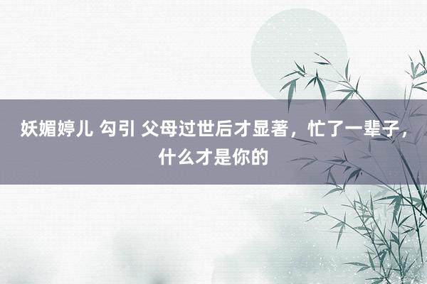 妖媚婷儿 勾引 父母过世后才显著，忙了一辈子，什么才是你的
