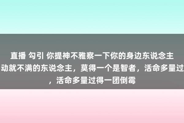 直播 勾引 你提神不雅察一下你的身边东说念主，但凡动不动就不满的东说念主，莫得一个是智者，活命多量过得一团倒霉