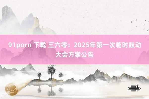 91porn 下载 三六零：2025年第一次临时鼓动大会方案公告