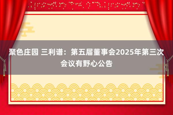 聚色庄园 三利谱：第五届董事会2025年第三次会议有野心公告