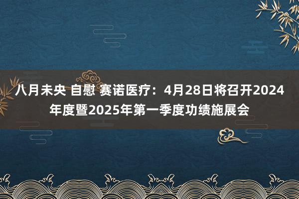 八月未央 自慰 赛诺医疗：4月28日将召开2024年度暨2025年第一季度功绩施展会