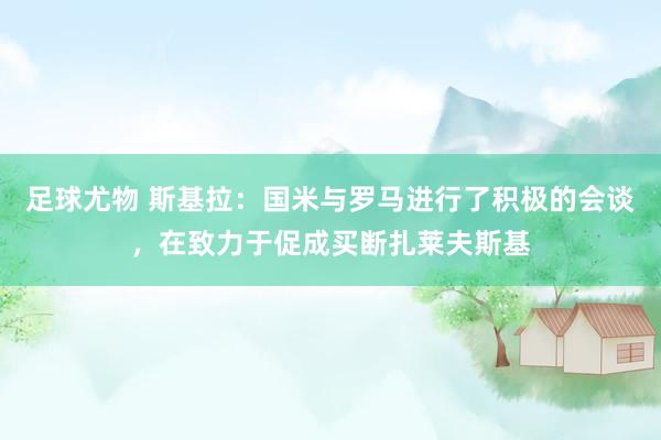 足球尤物 斯基拉：国米与罗马进行了积极的会谈，在致力于促成买断扎莱夫斯基