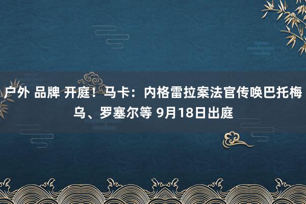 户外 品牌 开庭！马卡：内格雷拉案法官传唤巴托梅乌、罗塞尔等 9月18日出庭