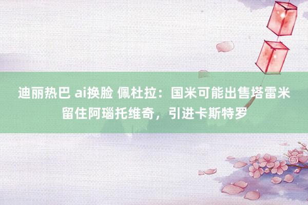 迪丽热巴 ai换脸 佩杜拉：国米可能出售塔雷米留住阿瑙托维奇，引进卡斯特罗