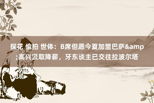 探花 偷拍 世体：B席但愿今夏加盟巴萨&高兴汲取降薪，牙东谈主已交往拉波尔塔
