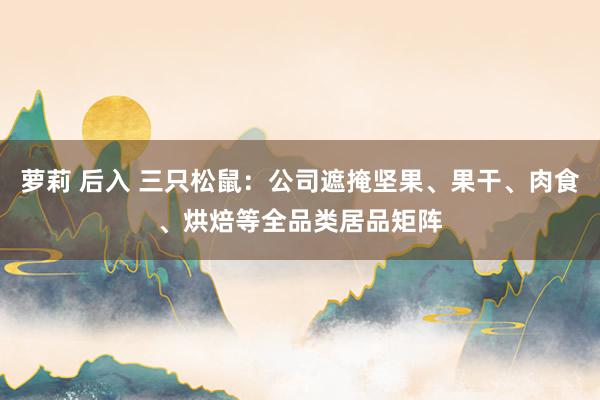 萝莉 后入 三只松鼠：公司遮掩坚果、果干、肉食、烘焙等全品类居品矩阵