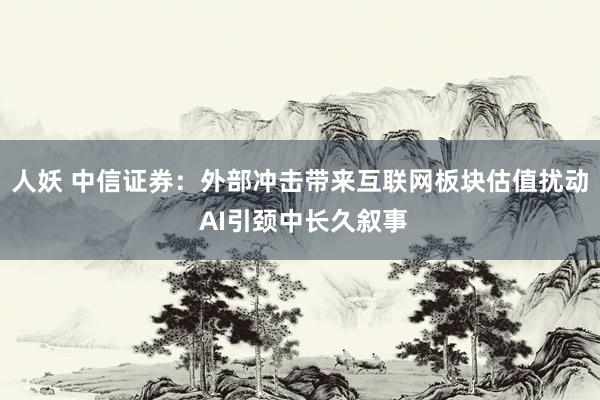 人妖 中信证券：外部冲击带来互联网板块估值扰动 AI引颈中长久叙事