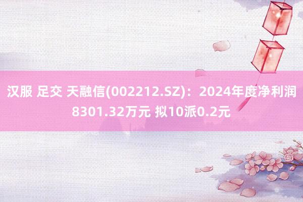 汉服 足交 天融信(002212.SZ)：2024年度净利润8301.32万元 拟10派0.2元