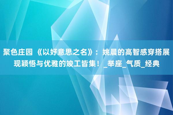 聚色庄园 《以好意思之名》：姚晨的高智感穿搭展现颖悟与优雅的竣工皆集！_举座_气质_经典