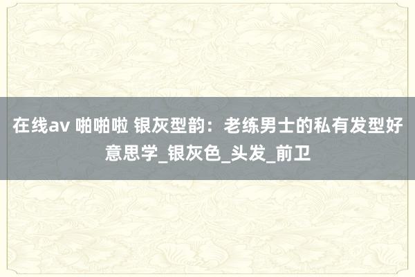 在线av 啪啪啦 银灰型韵：老练男士的私有发型好意思学_银灰色_头发_前卫