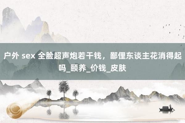 户外 sex 全脸超声炮若干钱，鄙俚东谈主花消得起吗_颐养_价钱_皮肤