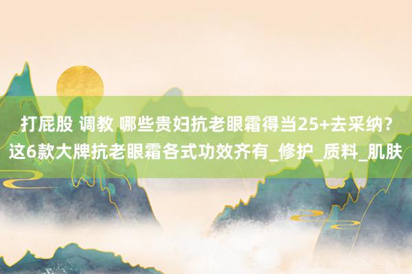 打屁股 调教 哪些贵妇抗老眼霜得当25+去采纳？这6款大牌抗老眼霜各式功效齐有_修护_质料_肌肤