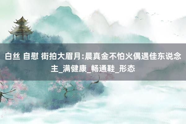 白丝 自慰 街拍大眉月:晨真金不怕火偶遇佳东说念主_满健康_畅通鞋_形态