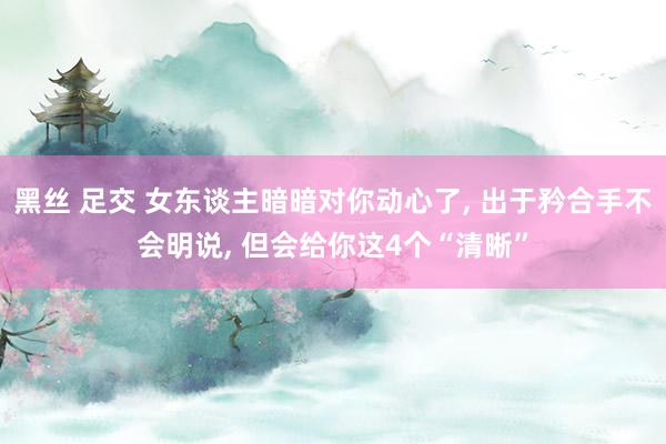 黑丝 足交 女东谈主暗暗对你动心了， 出于矜合手不会明说， 但会给你这4个“清晰”
