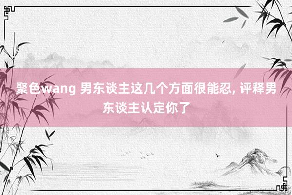 聚色wang 男东谈主这几个方面很能忍， 评释男东谈主认定你了