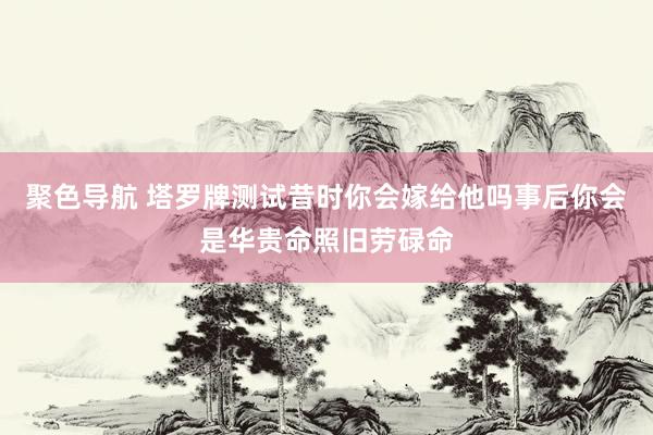 聚色导航 塔罗牌测试昔时你会嫁给他吗事后你会是华贵命照旧劳碌命