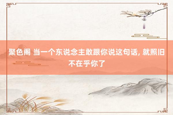 聚色阁 当一个东说念主敢跟你说这句话， 就照旧不在乎你了
