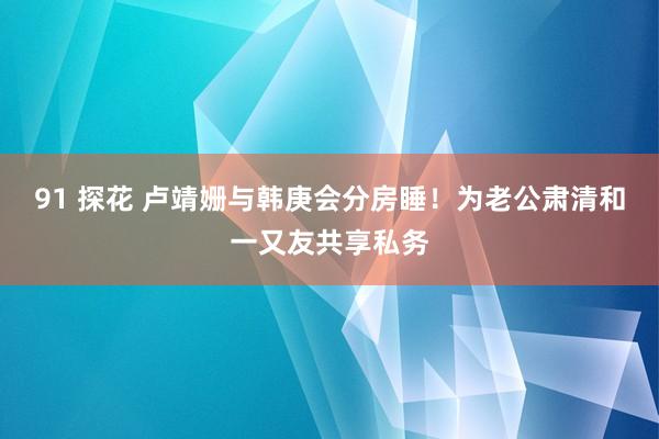 91 探花 卢靖姗与韩庚会分房睡！为老公肃清和一又友共享私务