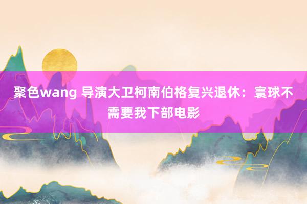 聚色wang 导演大卫柯南伯格复兴退休：寰球不需要我下部电影
