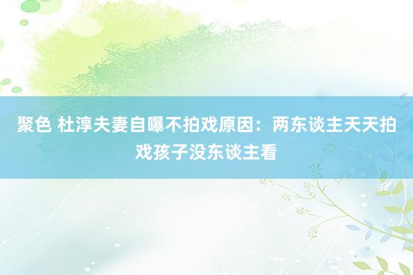 聚色 杜淳夫妻自曝不拍戏原因：两东谈主天天拍戏孩子没东谈主看